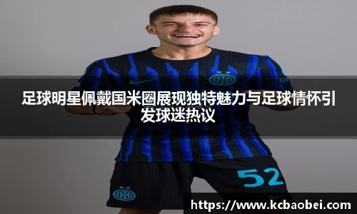 足球明星佩戴国米圈展现独特魅力与足球情怀引发球迷热议